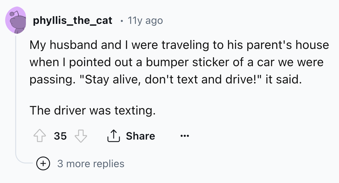 number - phyllis_the_cat 11y ago My husband and I were traveling to his parent's house when I pointed out a bumper sticker of a car we were passing. "Stay alive, don't text and drive!" it said. The driver was texting. 35 3 more replies